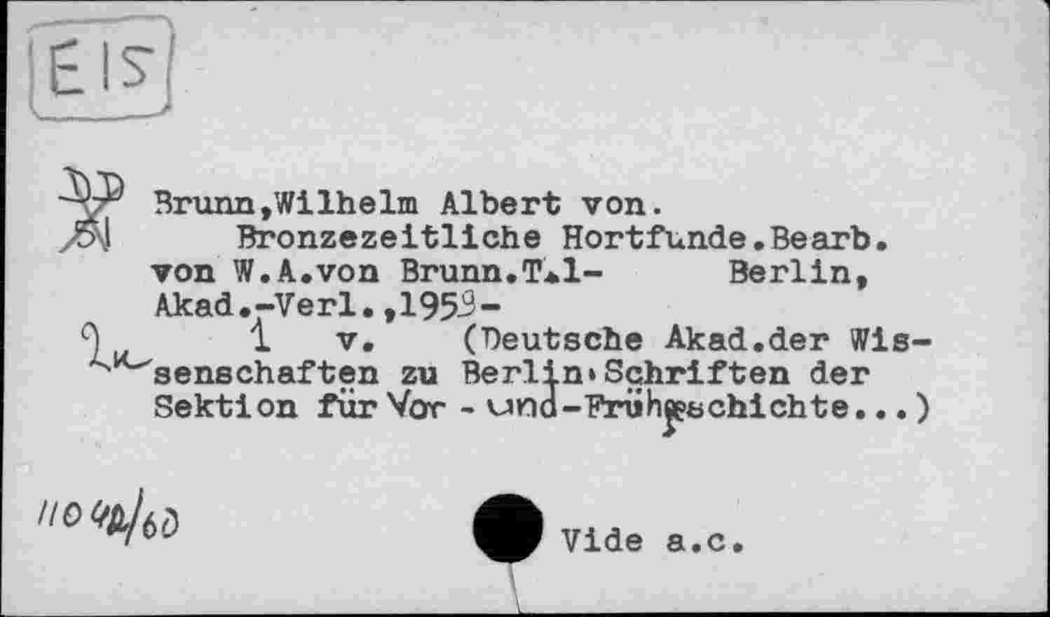 ﻿ÜJL'
Brunn»Wilhelm Albert von.
Bronzezeitliche Hortfunde.Bearb. von W.A.von Brunn.T*l-	Berlin,
Akad.-Verl.,1959-
(Deutsche Akad.der Wis-Berlin»Schriften der
- und-Frühgeschichte... )
Seilschaften zu Sektion für Vor

І
Vide a.c.